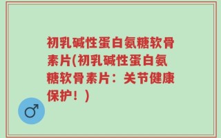 初乳碱性蛋白氨糖软骨素片(初乳碱性蛋白氨糖软骨素片：关节健康保护！)