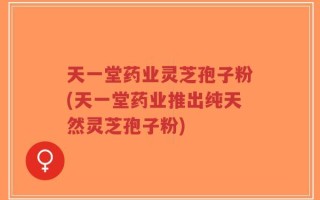 天一堂药业灵芝孢子粉(天一堂药业推出纯天然灵芝孢子粉)