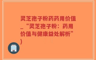 灵芝孢子粉药药用价值_“灵芝孢子粉：药用价值与健康益处解析”)