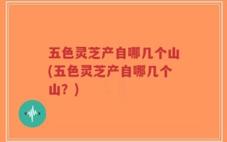 五色灵芝产自哪几个山(五色灵芝产自哪几个山？)