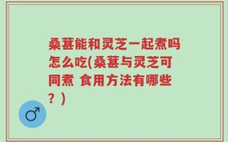 桑葚能和灵芝一起煮吗怎么吃(桑葚与灵芝可同煮 食用方法有哪些？)