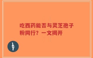 吃西药能否与灵芝孢子粉同行？一文揭开