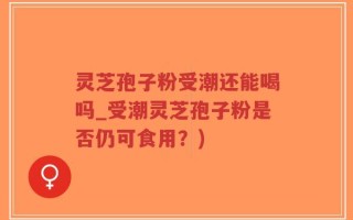 灵芝孢子粉受潮还能喝吗_受潮灵芝孢子粉是否仍可食用？)