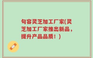 句容灵芝加工厂家(灵芝加工厂家推出新品，提升产品品质！)