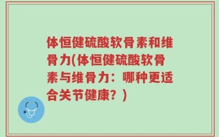 体恒健硫酸软骨素和维骨力(体恒健硫酸软骨素与维骨力：哪种更适合关节健康？)