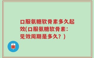 口服氨糖软骨素多久起效(口服氨糖软骨素：见效周期是多久？)