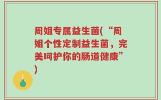 周姐专属益生菌(“周姐个性定制益生菌，完美呵护你的肠道健康”)