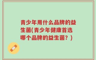 青少年用什么品牌的益生菌(青少年健康首选哪个品牌的益生菌？)