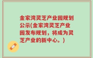 金家湾灵芝产业园规划公示(金家湾灵芝产业园发布规划，将成为灵芝产业的新中心。)