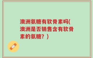 澳洲氨糖有软骨素吗(澳洲是否销售含有软骨素的氨糖？)