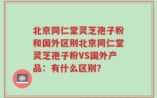 北京同仁堂灵芝孢子粉和国外区别北京同仁堂灵芝孢子粉VS国外产品：有什么区别？