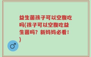 益生菌孩子可以空腹吃吗(孩子可以空腹吃益生菌吗？新妈妈必看！)