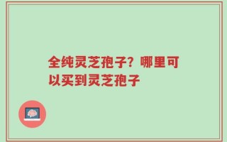 全纯灵芝孢子？哪里可以买到灵芝孢子