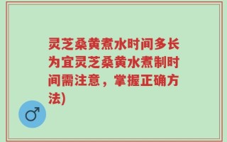 灵芝桑黄煮水时间多长为宜灵芝桑黄水煮制时间需注意，掌握正确方法)
