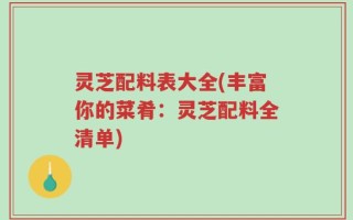 灵芝配料表大全(丰富你的菜肴：灵芝配料全清单)