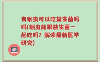 有蛔虫可以吃益生菌吗吗(蛔虫能跟益生菌一起吃吗？解读最新医学研究)