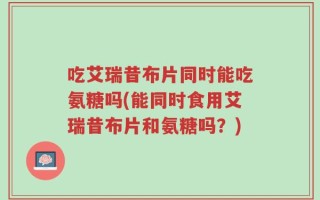 吃艾瑞昔布片同时能吃氨糖吗(能同时食用艾瑞昔布片和氨糖吗？)