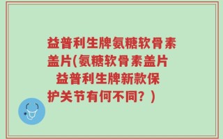 益普利生牌氨糖软骨素盖片(氨糖软骨素盖片  益普利生牌新款保护关节有何不同？)