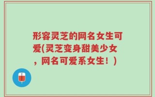 形容灵芝的网名女生可爱(灵芝变身甜美少女，网名可爱系女生！)
