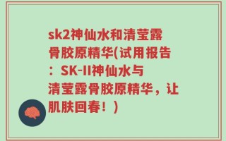 sk2神仙水和清莹露骨胶原精华(试用报告：SK-II神仙水与清莹露骨胶原精华，让肌肤回春！)