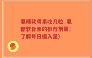 氨糖软骨素吃几粒_氨糖软骨素的推荐剂量：了解每日摄入量)