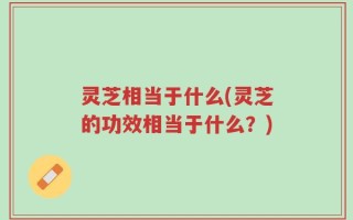 灵芝相当于什么(灵芝的功效相当于什么？)