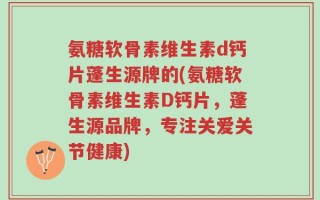 氨糖软骨素维生素d钙片蓬生源牌的(氨糖软骨素维生素D钙片，蓬生源品牌，专注关爱关节健康)