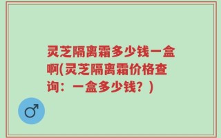灵芝隔离霜多少钱一盒啊(灵芝隔离霜价格查询：一盒多少钱？)