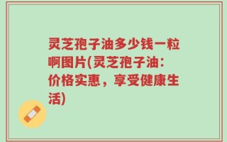 灵芝孢子油多少钱一粒啊图片(灵芝孢子油：价格实惠，享受健康生活)