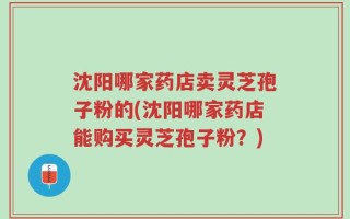 沈阳哪家药店卖灵芝孢子粉的(沈阳哪家药店能购买灵芝孢子粉？)