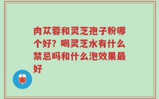 肉苁蓉和灵芝孢子粉哪个好？喝灵芝水有什么禁忌吗和什么泡效果最好
