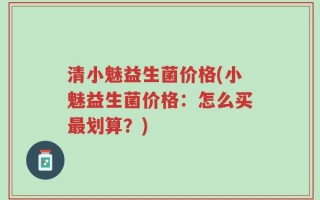 清小魅益生菌价格(小魅益生菌价格：怎么买最划算？)