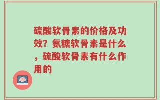 硫酸软骨素的价格及功效？氨糖软骨素是什么，硫酸软骨素有什么作用的