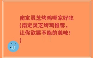 南定灵芝烤鸡哪家好吃(南定灵芝烤鸡推荐，让你欲罢不能的美味！)