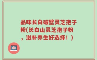 品味长白破壁灵芝孢子粉(长白山灵芝孢子粉，滋补养生好选择！)