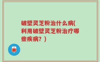 破壁灵芝粉治什么病(利用破壁灵芝粉治疗哪些疾病？)