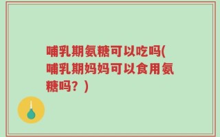 哺乳期氨糖可以吃吗(哺乳期妈妈可以食用氨糖吗？)