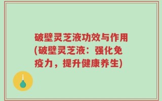 破壁灵芝液功效与作用(破壁灵芝液：强化免疫力，提升健康养生)