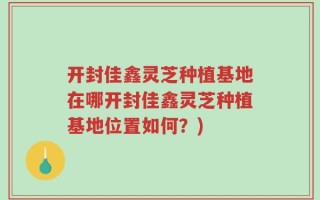 开封佳鑫灵芝种植基地在哪开封佳鑫灵芝种植基地位置如何？)