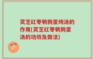 灵芝红枣鹌鹑蛋炖汤的作用(灵芝红枣鹌鹑蛋汤的功效及做法)