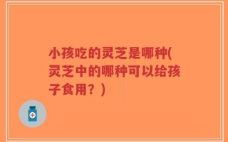 小孩吃的灵芝是哪种(灵芝中的哪种可以给孩子食用？)