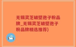 无锡灵芝破壁孢子粉品牌_无锡灵芝破壁孢子粉品牌精选推荐)