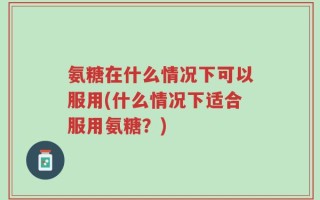 氨糖在什么情况下可以服用(什么情况下适合服用氨糖？)