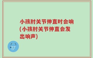 小孩肘关节伸直时会响(小孩肘关节伸直会发出响声)