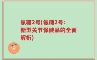 氨糖2号(氨糖2号：新型关节保健品的全面解析)