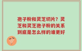 孢子粉和灵芝切片？灵芝和灵芝孢子粉的关系到底是怎么样的谁更好