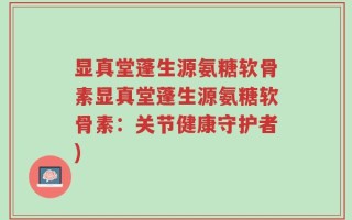 显真堂蓬生源氨糖软骨素显真堂蓬生源氨糖软骨素：关节健康守护者)