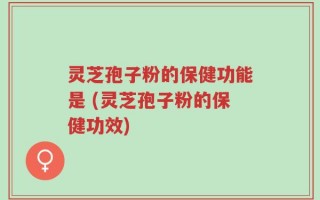 灵芝孢子粉的保健功能是 (灵芝孢子粉的保健功效)