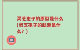 灵芝孢子的原型是什么(灵芝孢子的起源是什么？)