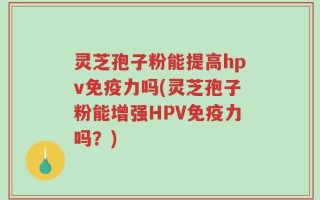 灵芝孢子粉能提高hpv免疫力吗(灵芝孢子粉能增强HPV免疫力吗？)